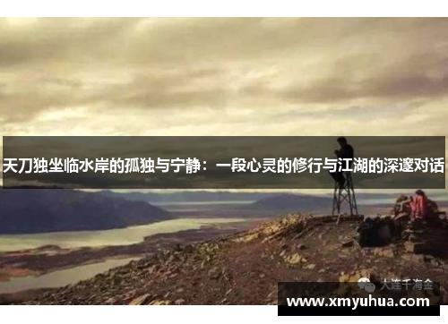 天刀独坐临水岸的孤独与宁静：一段心灵的修行与江湖的深邃对话